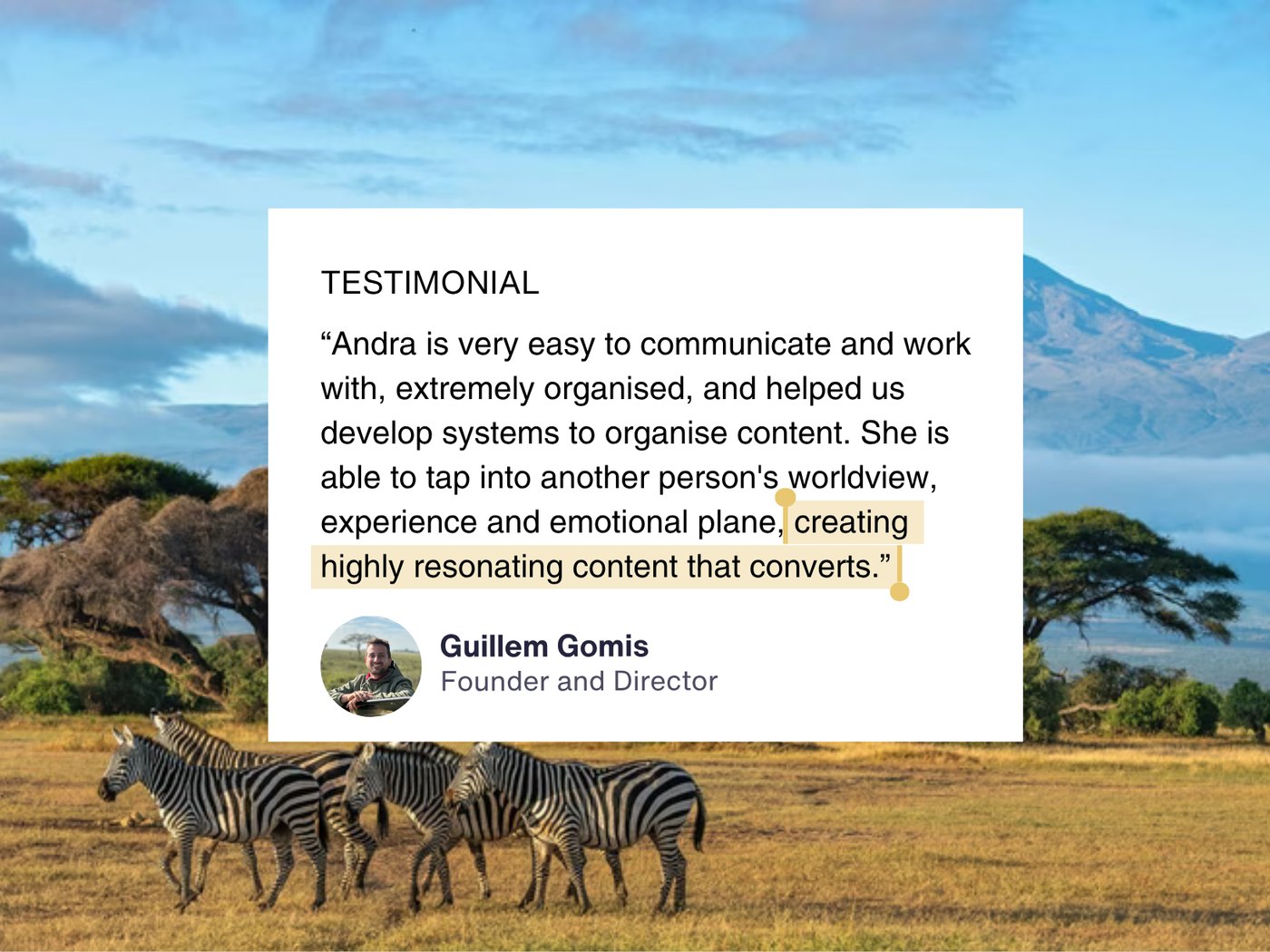 Testimonial from Guillem Gomis, Founder and Director of Watatu Travel: Andra is very easy to communicate and work with, extremely organised, and helped us develop systems to organise content. She is able to tap into another person's worldview, experience and emotional plane, creating highly resonating content that converts.